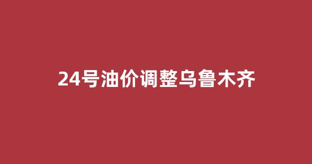 24号油价调整乌鲁木齐_24号油价调整乌鲁木齐最新消息