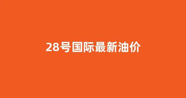 28号的油价_28号国际最新油价