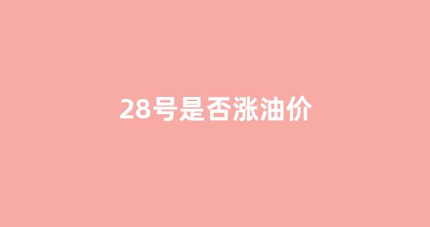 28号油价调整最新消息_28号是否涨油价