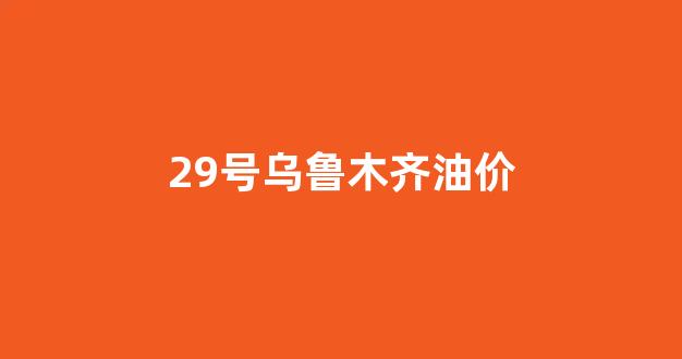 乌鲁木齐今日油价查询_29号乌鲁木齐油价