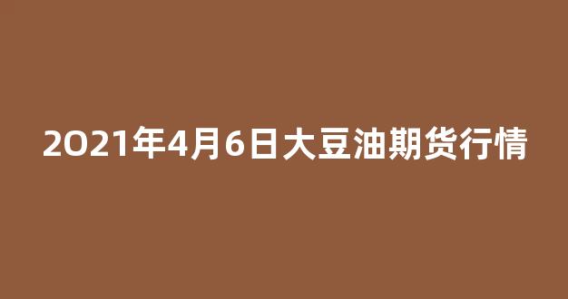 2O21年4月6日大豆油期货行情(大豆油的期货价格)_https://www.gdbxwh.com_开网店_第1张