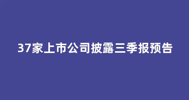 37家上市公司披露三季报预告(上市公司三季报截止时间)_https://www.qgjzrcxxzxpt.com_上期所_第1张