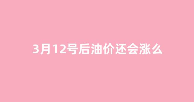 3月12号后油价还会涨么_2021年3月12号油价