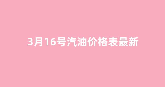 3月16号油价调整_3月16号汽油价格表最新