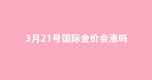 3月21号国际金价会涨吗_3月21号国际金价会涨吗