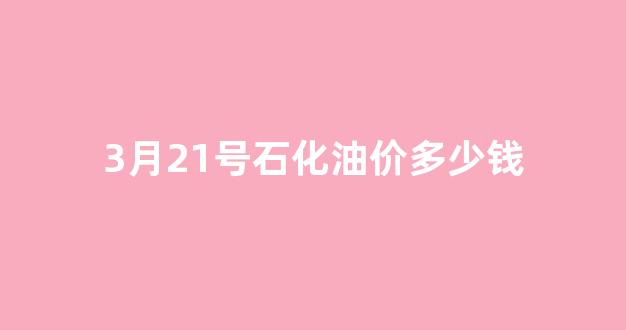 3月21号石化油价多少钱_3月份中石化汽油价格