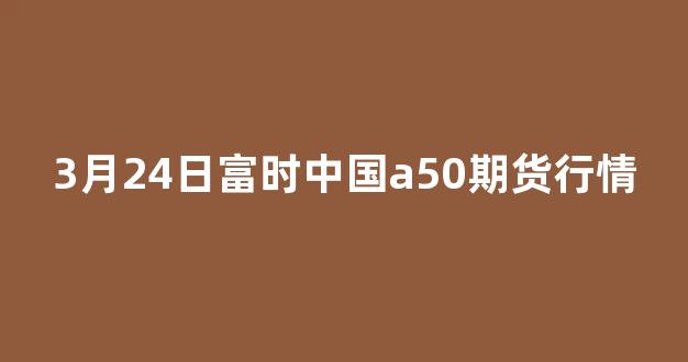 3月24日富时中国a50期货行情_https://www.nalian8.com_上交所_第1张