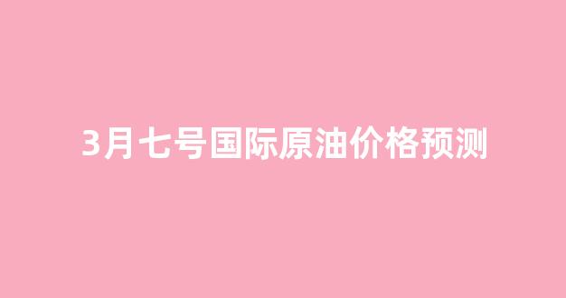 3月七号国际原油价格预测最新_3月七号国际原油价格预测