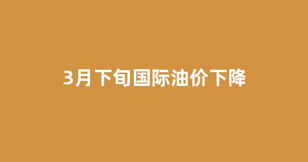 3月下旬国际油价下降多少_3月下旬国际油价下降