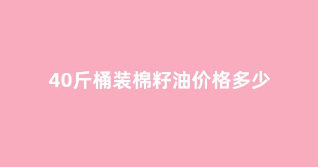 40斤桶装棉籽油价格多少_棉籽油多少一吨