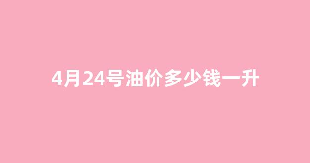 4月24号油价多少钱一升_4月24日油价调整最新消息