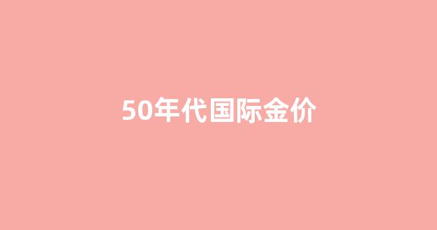 50年代黄金多少钱一克_50年代国际金价