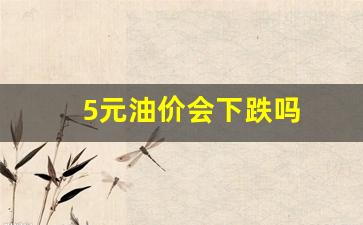 5元油价会下跌吗-5元油价会下跌吗