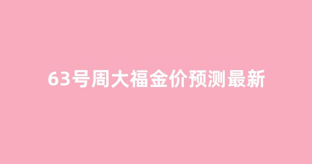 63号周大福金价预测最新_周大福六福今日金价