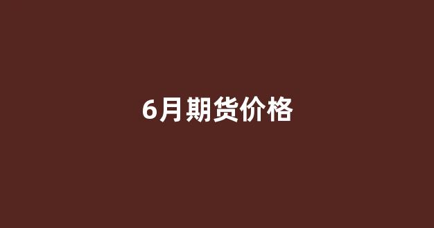 6月期货价格(6月期货什么时候交割)_https://www.xzdzcjx.com_创业板_第1张