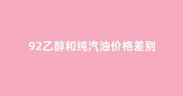 92汽油和乙醇92汽油有什么区别_92乙醇和纯汽油价格差别
