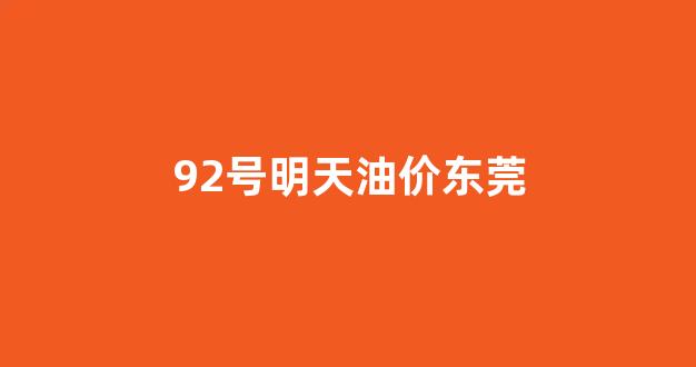 92号明天油价东莞_东莞现在油价92多少钱一升