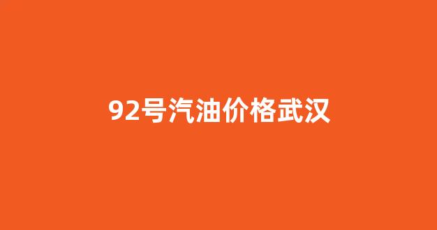 92号汽油价格武汉最新_92号汽油价格武汉