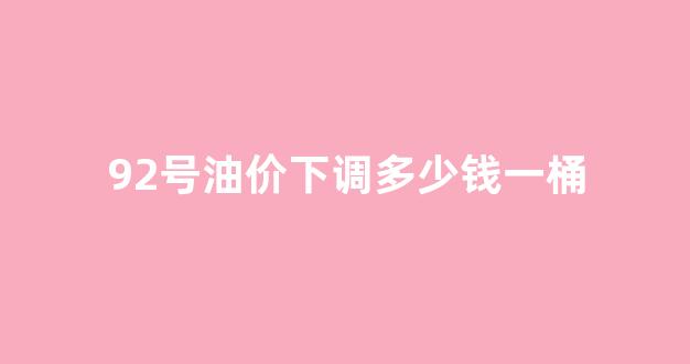 油价调整最新消息92号多少钱一升?_92号油价下调多少钱一桶
