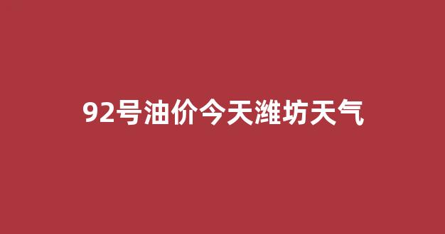 潍坊油价95号汽油价格_92号油价今天潍坊天气