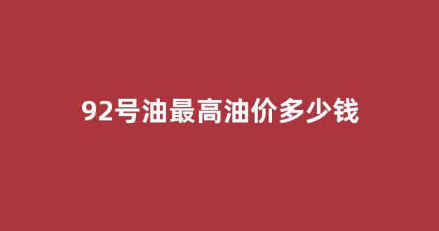 92号油最高油价多少钱_92号汽油最高价是多少