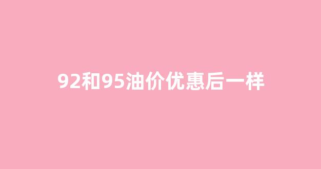 92和95油价优惠后一样_92油价和95油价哪个贵