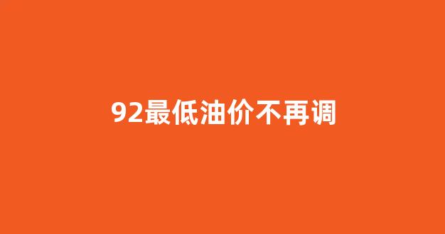 油价92最便宜的时候多少钱_92最低油价不再调