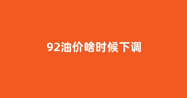 油价92号什么时候调价_92油价啥时候下调
