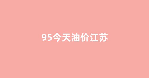 95今天油价江苏_江苏95汽油今天价格