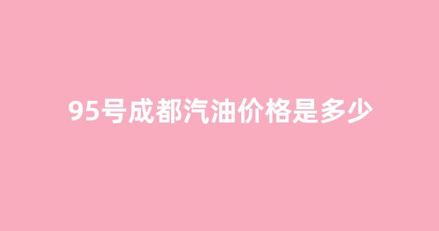 95号成都汽油价格是多少_现在成都95号汽油价格