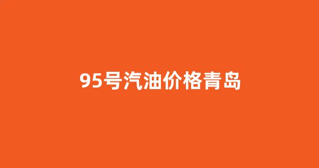 95号汽油价格青岛_青岛95汽油今天价格