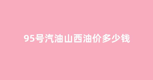山西油价95号汽油 今天_95号汽油山西油价多少钱