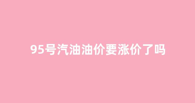 95号汽油油价要涨价了吗_95号汽油要涨价吗?
