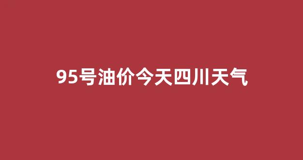 95号油价今天四川天气_95号油价今天四川天气情况