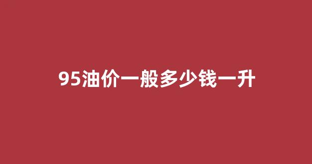 95油价一般多少钱一升_95油价多少钱一升广州