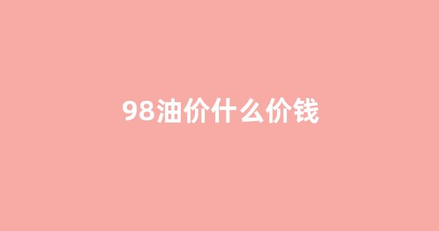 98油价什么价钱_98油价最高的时候多少钱