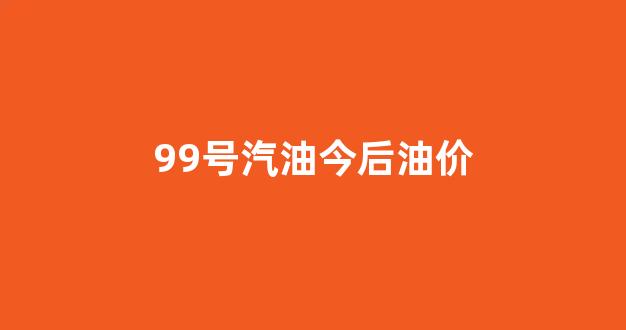 99号汽油今后油价_99号汽油是什么