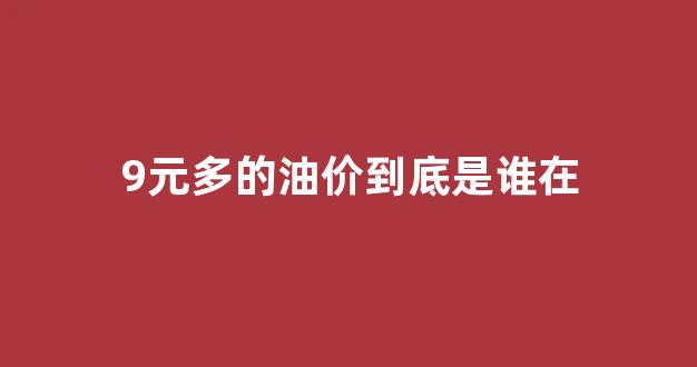 油价九块_9元多的油价到底是谁在