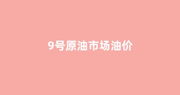 9号油价调整最新消息_9号原油市场油价