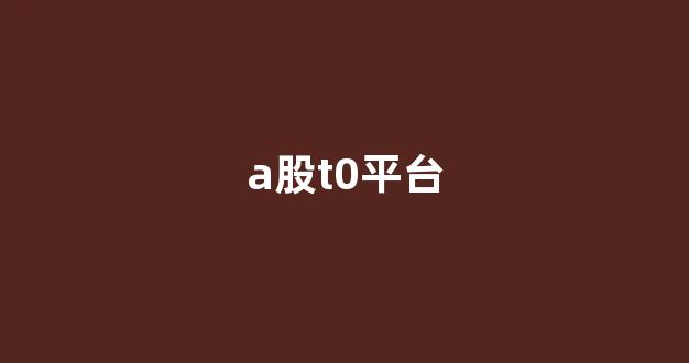 a股t0平台(a股t0有哪些)_https://www.nalian8.com_创业板_第1张