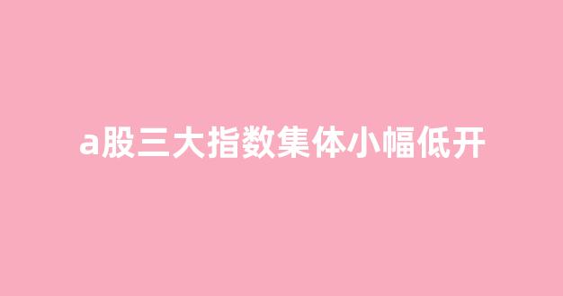 a股三大指数集体小幅低开(a股三大指数集体小幅低开的原因)_https://www.qgjzrcxxzxpt.com_广期所_第1张