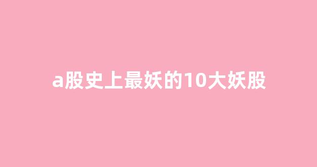 a股史上最妖的10大妖股(2024股票会翻十倍的股票)_https://www.dcjwmf.com_大商所_第1张
