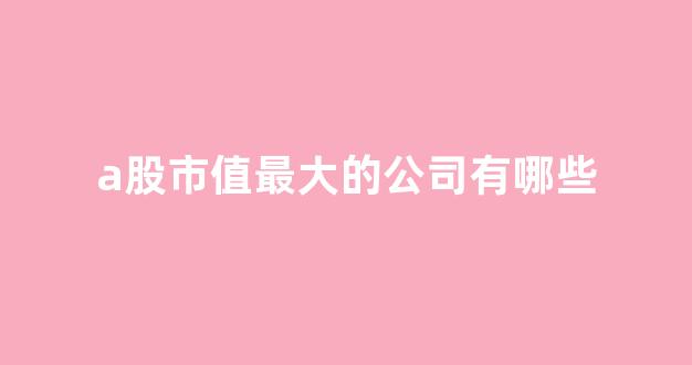 a股市值最大的公司有哪些(a股市值最大的公司有哪些股票)_https://www.eamstsz.com_上交所_第1张