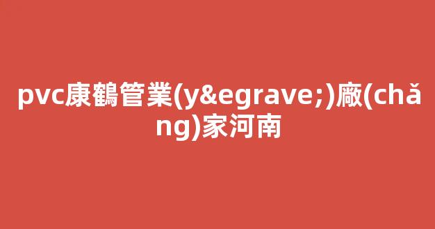 pvc康鶴管業(yè)廠(chǎng)家河南(河北康鶴濾材有限公司)(1)