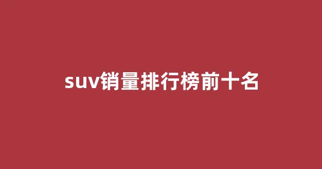 suv销量排行榜前十名(大众suv销量排行榜前十名)_https://www.dcjwmf.com_广期所_第1张