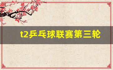 t2乒乓球联赛第三轮-t2乒乓球联赛结果