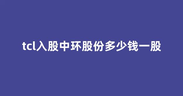 tcl入股中环股份多少钱一股(tcl入股中环股份多少钱一股)_https://www.jumanxin.com_科创板_第1张