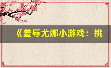 《羞辱尤娜小游戏：挑战极限，体验独特冒险之旅》(侮辱尤那)-第1张图片-我的生活随想