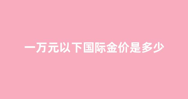 一万块的黄金_一万元以下国际金价是多少