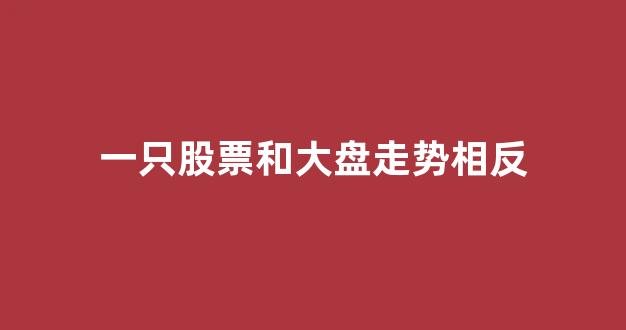 一只股票和大盘走势相反(为什么有些股票和大盘走势相反)_https://www.luoxuangg888.com_创业板_第1张